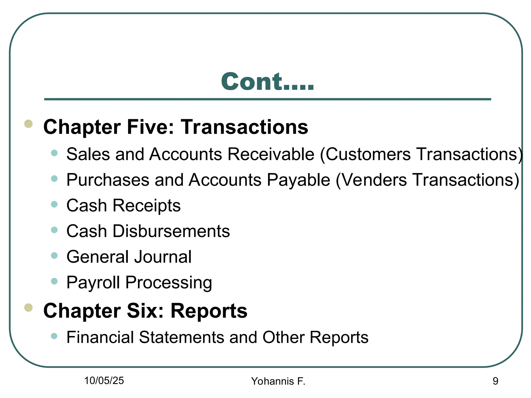 Cont….
 Chapter Five: Transactions
• Sales and Accounts Receivable (Customers Transactions)
• Purchases and Accounts Payable (Venders Transactions)
• Cash Receipts
• Cash Disbursements
• General Journal
• Payroll Processing
 Chapter Six: Reports
• Financial Statements and Other Reports
9
10/05/25 Yohannis F.
 