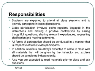 Responsibilities
• Students are expected to attend all class sessions and to
actively participate in class discussions.
• Class participation involves being regularly engaged in the
instructions and making a positive contribution by asking
thoughtful questions, sharing relevant experiences, requesting
clarification and making comments.
• All forms of participation should be conducted in a manner that
is respectful of fellow class participants.
• In addition, students are always expected to come to class with
all materials that will be given by the instructor and excises
should be completed independently.
• Also you are expected to read materials prior to class and ask
questions.
10
10/05/25 Yohannis F.
 