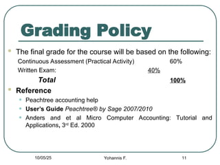 Grading Policy
 The final grade for the course will be based on the following:
Continuous Assessment (Practical Activity) 60%
Written Exam: 40%
Total 100%
 Reference
• Peachtree accounting help
• User’s Guide Peachtree® by Sage 2007/2010
• Anders and et al Micro Computer Accounting: Tutorial and
Applications, 3rd
Ed. 2000
11
10/05/25 Yohannis F.
 
