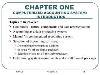 12
CHAPTER ONE
COMPUTERIZED ACCOUNTING SYSTEM:
INTRODUCTION
Topics to be covered:
 Computers – nature, components and data representation;
 Accounting as a data processing system;
 Manual Vs computerized accounting system;
 Selection of accounting software;
 Determining the computing platform
 In-house Vs off-the-shelve-packages
 Selection criteria for off-the-shelve packages
 Determining system requirements and installation of packages
10/05/25 Yohannis F.
 