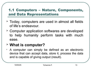 13
1.1 Computers – Nature, Components,
and Data Representations
 Today, computers are used in almost all fields
of life’s endeavour.
 Computer application softwares are developed
to help humanity perform tasks with much
ease.
 What is computer?

A computer can simply be defined as an electronic
device that can accept data, store it, process the data
and is capable of giving output (result).
10/05/25 Yohannis F.
 