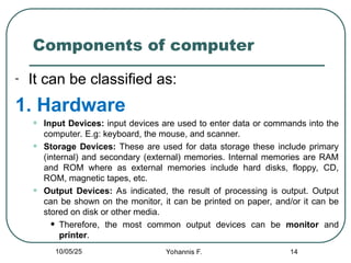 Components of computer
- It can be classified as:
1. Hardware
• Input Devices: input devices are used to enter data or commands into the
computer. E.g: keyboard, the mouse, and scanner.
• Storage Devices: These are used for data storage these include primary
(internal) and secondary (external) memories. Internal memories are RAM
and ROM where as external memories include hard disks, floppy, CD,
ROM, magnetic tapes, etc.
• Output Devices: As indicated, the result of processing is output. Output
can be shown on the monitor, it can be printed on paper, and/or it can be
stored on disk or other media.
• Therefore, the most common output devices can be monitor and
printer.
14
10/05/25 Yohannis F.
 