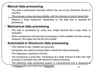  Manual data processing
• The data is processed manually without the use of any electronic device or
machine.
• The process is slow and less reliable, with the chances of errors being high.
• Require a large manpower, depending on the data that is required for
processing.
 Mechanical data processing
• The data is processed by using very simple devices like a type writer or
calculator.
• When compared to manual data processing is more reliable and time saving.
However, the output can still be very limited.
 Automated or Electronic data processing
• This method is fast, reliable and accurate.
• Computers are used to process data in electronic data processing.
• The manpower required is minimal.
• The processing is error-free. Processing of a large amount of data with high
accuracy is possible only with electronic data processing.
• The electronic data processing system is computerized and is designed to
improve quality and maximize productivity 18
10/05/25 Yohannis F.
 