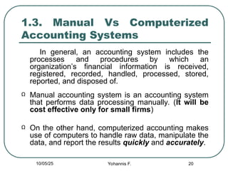 20
1.3. Manual Vs Computerized
Accounting Systems
In general, an accounting system includes the
processes and procedures by which an
organization’s financial information is received,
registered, recorded, handled, processed, stored,
reported, and disposed of.
Ω Manual accounting system is an accounting system
that performs data processing manually. (It will be
cost effective only for small firms)
Ω On the other hand, computerized accounting makes
use of computers to handle raw data, manipulate the
data, and report the results quickly and accurately.
10/05/25 Yohannis F.
 