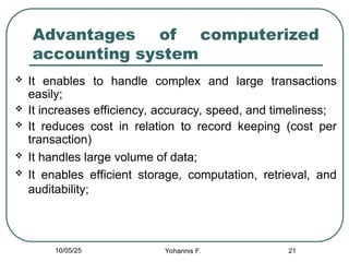 21
Advantages of computerized
accounting system
 It enables to handle complex and large transactions
easily;
 It increases efficiency, accuracy, speed, and timeliness;
 It reduces cost in relation to record keeping (cost per
transaction)
 It handles large volume of data;
 It enables efficient storage, computation, retrieval, and
auditability;
10/05/25 Yohannis F.
 