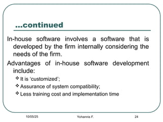 24
…continued
In-house software involves a software that is
developed by the firm internally considering the
needs of the firm.
Advantages of in-house software development
include:
 It is ‘customized’;
 Assurance of system compatibility;
 Less training cost and implementation time
10/05/25 Yohannis F.
 