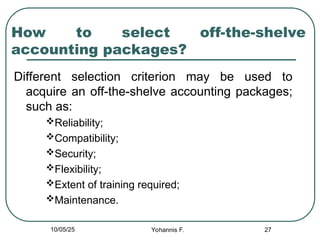 27
How to select off-the-shelve
accounting packages?
Different selection criterion may be used to
acquire an off-the-shelve accounting packages;
such as:
Reliability;
Compatibility;
Security;
Flexibility;
Extent of training required;
Maintenance.
10/05/25 Yohannis F.
 