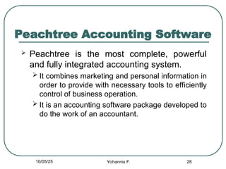 Peachtree Accounting Software
 Peachtree is the most complete, powerful
and fully integrated accounting system.
 It combines marketing and personal information in
order to provide with necessary tools to efficiently
control of business operation.
 It is an accounting software package developed to
do the work of an accountant.
28
10/05/25 Yohannis F.
 