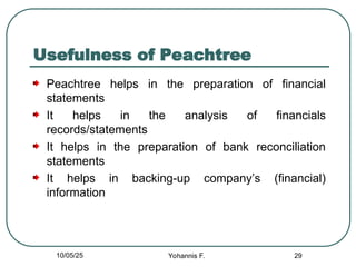 Usefulness of Peachtree
Peachtree helps in the preparation of financial
statements
It helps in the analysis of financials
records/statements
It helps in the preparation of bank reconciliation
statements
It helps in backing-up company’s (financial)
information
29
10/05/25 Yohannis F.
 