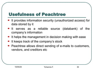 Usefulness of Peachtree
It provides information security (unauthorized access) for
data stored by it
It serves as a reliable source (databank) of the
company’s information
It helps the management in decision making with ease
It keeps track of the company’s stock
Peachtree allows direct sending of e-mails to customers,
vendors, and creditors etc
30
10/05/25 Yohannis F.
 