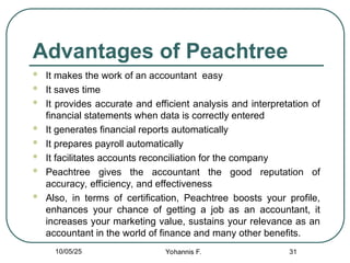 Advantages of Peachtree
 It makes the work of an accountant easy
 It saves time
 It provides accurate and efficient analysis and interpretation of
financial statements when data is correctly entered
 It generates financial reports automatically
 It prepares payroll automatically
 It facilitates accounts reconciliation for the company
 Peachtree gives the accountant the good reputation of
accuracy, efficiency, and effectiveness
 Also, in terms of certification, Peachtree boosts your profile,
enhances your chance of getting a job as an accountant, it
increases your marketing value, sustains your relevance as an
accountant in the world of finance and many other benefits.
31
10/05/25 Yohannis F.
 