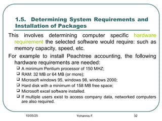 32
1.5. Determining System Requirements and
Installation of Packages
This involves determining computer specific hardware
requirement the selected software would require: such as
memory capacity, speed, etc.
For example to install Peachtree accounting, the following
hardware requirements are needed:
 A minimum Pentium processor of 150 MHZ;
 RAM: 32 MB or 64 MB (or more);
 Microsoft windows 95, windows 98, windows 2000;
 Hard disk with a minimum of 158 MB free space;
 Microsoft excel software installed.
 If multiple users exist to access company data, networked computers
are also required.
10/05/25 Yohannis F.
 