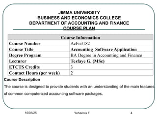 JIMMA UNIVERSITY
BUSINESS AND ECONOMICS COLLEGE
DEPARTMENT OF ACCOUNTING AND FINANCE
COURSE PLAN
Course Information
Course Number AcFn3182
Course Title Accounting Software Application
Degree Program BA Degree in Accounting and Finance
Lecturer Tesfaye G. (MSc)
ETCTS Credits 3
Contact Hours (per week) 2
4
Course Description
The course is designed to provide students with an understanding of the main features
of common computerized accounting software packages.
10/05/25 Yohannis F.
 