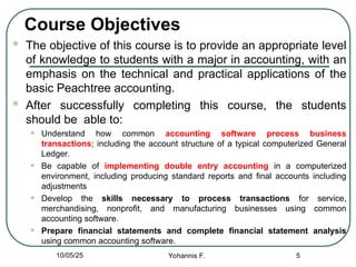 Course Objectives
 The objective of this course is to provide an appropriate level
of knowledge to students with a major in accounting, with an
emphasis on the technical and practical applications of the
basic Peachtree accounting.
 After successfully completing this course, the students
should be able to:
• Understand how common accounting software process business
transactions; including the account structure of a typical computerized General
Ledger.
• Be capable of implementing double entry accounting in a computerized
environment, including producing standard reports and final accounts including
adjustments
• Develop the skills necessary to process transactions for service,
merchandising, nonprofit, and manufacturing businesses using common
accounting software.
• Prepare financial statements and complete financial statement analysis
using common accounting software.
5
10/05/25 Yohannis F.
 