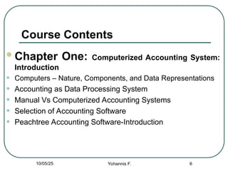 Course Contents
Chapter One: Computerized Accounting System:
Introduction
• Computers – Nature, Components, and Data Representations
• Accounting as Data Processing System
• Manual Vs Computerized Accounting Systems
• Selection of Accounting Software
• Peachtree Accounting Software-Introduction
6
10/05/25 Yohannis F.
 