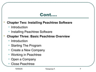 Cont….
 Chapter Two: Installing Peachtree Software
• Introduction
• Installing Peachtree Software
 Chapter Three: Basic Peachtree Overview
• Introduction
• Starting The Program
• Create a New Company
• Working in Peachtree
• Open a Company
• Close Peachtree
7
10/05/25 Yohannis F.
 