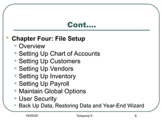 Cont….
 Chapter Four: File Setup
• Overview
• Setting Up Chart of Accounts
• Setting Up Customers
• Setting Up Vendors
• Setting Up Inventory
• Setting Up Payroll
• Maintain Global Options
• User Security
• Back Up Data, Restoring Data and Year-End Wizard
8
10/05/25 Yohannis F.
 