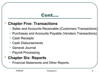 Cont….
 Chapter Five: Transactions
• Sales and Accounts Receivable (Customers Transactions)
• Purchases and Accounts Payable (Venders Transactions)
• Cash Receipts
• Cash Disbursements
• General Journal
• Payroll Processing
 Chapter Six: Reports
• Financial Statements and Other Reports
9
10/05/25 Yohannis F.
 
