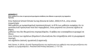 ΑΣΚΗΣΗ 2
Ποια νομίζετε ότι είναι τα ερευνητικά ερωτήματα-υποθέσεις που έθεσαν οι ερευνητές της παρακάτω
Έρευνας;
Στην National School Climate Survey (Kosciw & Cullen, 2002) Η.Π.Α., στην οποία
συμμετείχαν
904 μαθητές με ομοφυλοφιλικό προσανατολισμό, το 81% των μαθητών αναφέρει ότι το
εκπαιδευτικό προσωπικό ποτέ δεν παρεμβαίνει, όταν μπροστά του γίνονται σχόλια σε
βάρος
μαθητών που δεν θεωρούνται ετεροφυλόφιλοι. Ο φόβος και η ανασφάλεια κυριαρχεί σε
όλους
τους τύπους των σχολείων (δημόσια ή ιδιωτικά) και δεν επηρεάζεται από τη γεωγραφική
περιοχή
του σχολείου (αστική, ημιαστική ή αγροτική).
Από: Darais, K. (2014). «Σιωπή! Προσεγγίζοντας την περίπτωση των μαθητών που αντιμετωπίζονται στο
σχολείο ως ομοφυλόφιλοι». Preschool and Primary Education, 2, 115-125.
 