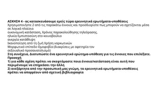 ΑΣΚΗΣΗ 4 - ας κατασκευάσουμε εμείς τώρα ερευνητικά ερωτήματα-υποθέσεις
Χρησιμοποιήστε 2 από τις παρακάτω έννοιες και προσδιορίστε πως μπορούν να σχετίζονται μέσα
σε λογικά πλαίσια
οικονομική κατάσταση, Χρόνος παρακολούθησης τηλεόρασης,
ηλικία Εμπιστοσύνη στο κοινοβούλιο
ανεργία κατάθλιψη
Ικανοποίηση από τη ζωή Χρήση ναρκωτικών
Μορφωτικό επίπεδο Ομοφοβία (διακρίσεις με αφετηρία τον
σεξουαλικό προσανατολισμό)
Στη συνέχεια, Διατυπώστε ένα ερευνητικό ερώτημα-υπόθεση για τις έννοιες που επιλέξατε.
Προσοχή
1) για κάθε σχέση πρέπει να σκεφτόμαστε ποια έννοια/κατάσταση είναι αυτή που
περιμένουμε να επηρεάσει την άλλη
2) ανεξάρτητα από την προσωπική μας γνώμη, τα ερευνητικά ερωτήματα-υποθέσεις
πρέπει να απορρέουν από σχετική βιβλιογραφία
 