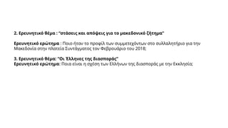 2. Ερευνητικό θέμα : “στάσεις και απόψεις για το μακεδονικό ζήτημα”
Ερευνητικό ερώτημα : Ποιο ήταν το προφίλ των συμμετεχόντων στο συλλαλητήριο για την
Μακεδονία στην πλατεία Συντάγματος τον Φεβρουάριο του 2018;
3. Ερευνητικό θέμα: “Οι Έλληνες της διασποράς”
Ερευνητικό ερώτημα: Ποια είναι η σχέση των Ελλήνων της διασποράς με την Εκκλησία;
 