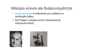 Μαύροι κύκνοι και διαψευσιμότητα
• Διαψευσιμότητα Η πιθανότητα μια υπόθεση να
αποδειχθεί λάθος
• Karl Popper ο μαύρος κύκνος; Επαγωγική και
απαγωγική λογική
 