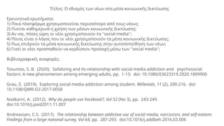 Τίτλος: Ο εθισμός των νέων στα μέσα κοινωνικής δικτύωσης
Ερευνητικά ερωτήματα:
1) Ποια πλατφόρμα χρησιμοποιείται περισσότερο από τους νέους;
2) Γίνεται καθημερινά η χρήση των μέσων κοινωνικής δικτύωσης;
3) Αν ναι, πόσες ώρες οι νέοι χρησιμοποιούν τα ''social media'';
4) Ποιος είναι ο λόγος που οι νέοι χρησιμοποιούν τα μέσα κοινωνικής δικτύωσης;
5) Πως επιδρούν τα μέσα κοινωνικής δικτύωσης στην αυτοπεποίθηση των νέων;
6) Γιατί οι νέοι προσπαθούν να κερδίσουν προσοχή μέσω των ''social media'';
Βιβλιογραφικές αναφορές:
Tosuntas, S. B. (2020). Sofalizing and its relationship with social media addiction and psychosocial
factors: A new phenomenon among emerging adults, pp. 1-13. doi: 10.1080/03623319.2020.1809900
Grau, S. (2019). Exploring social media addiction among student. Millenials, 11 (2), 200-216. doi:
10.1108/QMR-O2-2017-0058
Nadkarni, A. (2012). Why do people use Facebook?, Vol 52 (No 3), pp. 243-249.
doi:10.1016/j.paid2011.11.007
Andreassen, C.S. (2017). The relationship between addictive use of social media, narcissism, and self-esteem:
Findings from a large national survey, Vol 64, pp. 287-293. doi:10.1016/j.addbeh.2016.03.006
 