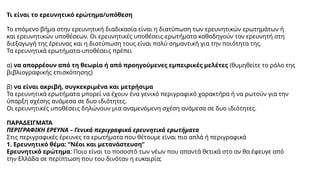 Τι είναι το ερευνητικό ερώτημα/υπόθεση
Το επόμενο βήμα στην ερευνητική διαδικασία είναι η διατύπωση των ερευνητικών ερωτημάτων ή
και ερευνητικών υποθέσεων. Οι ερευνητικές υποθέσεις-ερωτήματα καθοδηγούν τον ερευνητή στη
διεξαγωγή της έρευνας και η διατύπωση τους είναι πολύ σημαντική για την ποιότητα της.
Τα ερευνητικά ερωτήματα-υποθέσεις πρέπει
α) να απορρέουν από τη θεωρία ή από προηγούμενες εμπειρικές μελέτες (θυμηθείτε το ρόλο της
βιβλιογραφικής επισκόπησης)
β) να είναι ακριβή, συγκεκριμένα και μετρήσιμα
Τα ερευνητικά ερωτήματα μπορεί να έχουν ένα γενικό περιγραφικό χαρακτήρα ή να ρωτούν για την
ύπαρξη σχέσης ανάμεσα σε δυο ιδιότητες.
Οι ερευνητικές υποθέσεις δηλώνουν μια αναμενόμενη σχέση ανάμεσα σε δυο ιδιότητες.
ΠΑΡΑΔΕΙΓΜΑΤΑ
ΠΕΡΙΓΡΑΦΙΚΗ ΕΡΕΥΝΑ – Γενικά περιγραφικά ερευνητικά ερωτήματα
Στις περιγραφικές έρευνες τα ερωτήματα που θέτουμε είναι πιο απλά ή περιγραφικά
1. Ερευνητικό θέμα: “Νέοι και μετανάστευση”
Ερευνητικό ερώτημα: Ποιο είναι το ποσοστό των νέων που απαντά θετικά στο αν θα έφευγε από
την Ελλάδα σε περίπτωση που του δινόταν η ευκαιρία;
 