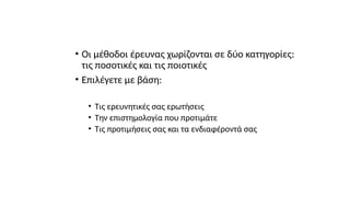 • Οι μέθοδοι έρευνας χωρίζονται σε δύο κατηγορίες:
τις ποσοτικές και τις ποιοτικές
• Επιλέγετε με βάση:
• Τις ερευνητικές σας ερωτήσεις
• Την επιστημολογία που προτιμάτε
• Τις προτιμήσεις σας και τα ενδιαφέροντά σας
 