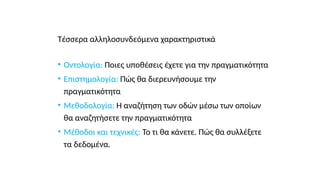 Τέσσερα αλληλοσυνδεόμενα χαρακτηριστικά
• Οντολογία: Ποιες υποθέσεις έχετε για την πραγματικότητα
• Επιστημολογία: Πώς θα διερευνήσουμε την
πραγματικότητα
• Μεθοδολογία: Η αναζήτηση των οδών μέσω των οποίων
θα αναζητήσετε την πραγματικότητα
• Μέθοδοι και τεχνικές: Το τι θα κάνετε. Πώς θα συλλέξετε
τα δεδομένα.
 