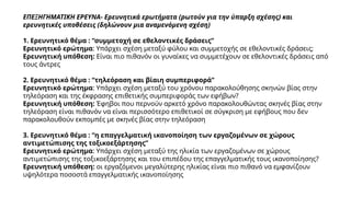 ΕΠΕΞΗΓΗΜΑΤΙΚΗ ΕΡΕΥΝΑ- Ερευνητικά ερωτήματα (ρωτούν για την ύπαρξη σχέσης) και
ερευνητικές υποθέσεις (δηλώνουν μια αναμενόμενη σχέση)
1. Ερευνητικό θέμα : “συμμετοχή σε εθελοντικές δράσεις”
Ερευνητικό ερώτημα: Υπάρχει σχέση μεταξύ φύλου και συμμετοχής σε εθελοντικές δράσεις;
Ερευνητική υπόθεση: Είναι πιο πιθανόν οι γυναίκες να συμμετέχουν σε εθελοντικές δράσεις από
τους άντρες
2. Ερευνητικό θέμα : “τηλεόραση και βίαιη συμπεριφορά”
Ερευνητικό ερώτημα: Υπάρχει σχέση μεταξύ του χρόνου παρακολούθησης σκηνών βίας στην
τηλεόραση και της έκφρασης επιθετικής συμπεριφοράς των εφήβων?
Ερευνητική υπόθεση: Έφηβοι που περνούν αρκετό χρόνο παρακολουθώντας σκηνές βίας στην
τηλεόραση είναι πιθανόν να είναι περισσότερο επιθετικοί σε σύγκριση με εφήβους που δεν
παρακολουθούν εκπομπές με σκηνές βίας στην τηλεόραση
3. Ερευνητικό θέμα : “η επαγγελματική ικανοποίηση των εργαζομένων σε χώρους
αντιμετώπισης της τοξικοεξάρτησης”
Ερευνητικό ερώτημα: Υπάρχει σχέση μεταξύ της ηλικία των εργαζομένων σε χώρους
αντιμετώπισης της τοξικοεξάρτησης και του επιπέδου της επαγγελματικής τους ικανοποίησης?
Ερευνητική υπόθεση: οι εργαζόμενοι μεγαλύτερης ηλικίας είναι πιο πιθανό να εμφανίζουν
υψηλότερα ποσοστά επαγγελματικής ικανοποίησης
 