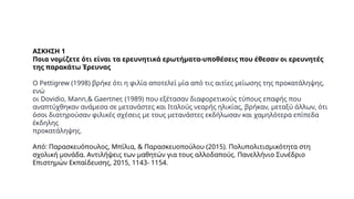 ΑΣΚΗΣΗ 1
Ποια νομίζετε ότι είναι τα ερευνητικά ερωτήματα-υποθέσεις που έθεσαν οι ερευνητές
της παρακάτω Έρευνας
Ο Pettigrew (1998) βρήκε ότι η φιλία αποτελεί μία από τις αιτίες μείωσης της προκατάληψης,
ενώ
οι Dovidio, Mann,& Gaertner, (1989) που εξέτασαν διαφορετικούς τύπους επαφής που
αναπτύχθηκαν ανάμεσα σε μετανάστες και Ιταλούς νεαρής ηλικίας, βρήκαν, μεταξύ άλλων, ότι
όσοι διατηρούσαν φιλικές σχέσεις με τους μετανάστες εκδήλωσαν και χαμηλότερα επίπεδα
έκδηλης
προκατάληψης.
Από: Παρασκευόπουλος, Μπίλια, & Παρασκευοπούλου (2015). Πολυπολιτισμικότητα στη
σχολική μονάδα. Αντιλήψεις των μαθητών για τους αλλοδαπούς. Πανελλήνιο Συνέδριο
Επιστημών Εκπαίδευσης, 2015, 1143- 1154.
 