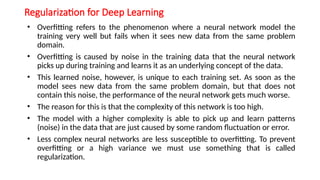 Regularization for Deep Learning
• Overfitting refers to the phenomenon where a neural network model the
training very well but fails when it sees new data from the same problem
domain.
• Overfitting is caused by noise in the training data that the neural network
picks up during training and learns it as an underlying concept of the data.
• This learned noise, however, is unique to each training set. As soon as the
model sees new data from the same problem domain, but that does not
contain this noise, the performance of the neural network gets much worse.
• The reason for this is that the complexity of this network is too high.
• The model with a higher complexity is able to pick up and learn patterns
(noise) in the data that are just caused by some random fluctuation or error.
• Less complex neural networks are less susceptible to overfitting. To prevent
overfitting or a high variance we must use something that is called
regularization.
 