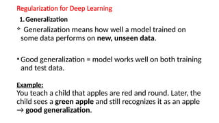 Regularization for Deep Learning
1.Generalization
 Generalization means how well a model trained on
some data performs on new, unseen data.
• Good generalization = model works well on both training
and test data.
Example:
You teach a child that apples are red and round. Later, the
child sees a green apple and still recognizes it as an apple
→ good generalization.
 