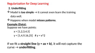 Regularization for Deep Learning
2. Underfitting
 Model is too simple → it cannot even learn the training
data well.
 Happens when model misses patterns.
Example (Data):
Suppose we have points:
x = [1,2,3,4,5]
y = [1,4,9,16,25] # y = x^2
If we fit a straight line (y = ax + b), it will not capture the
curve → underfitting.
 