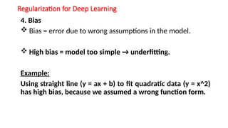 Regularization for Deep Learning
4. Bias
 Bias = error due to wrong assumptions in the model.
 High bias = model too simple → underfitting.
Example:
Using straight line (y = ax + b) to fit quadratic data (y = x^2)
has high bias, because we assumed a wrong function form.
 