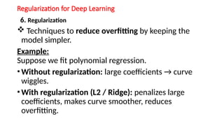 Regularization for Deep Learning
6. Regularization
 Techniques to reduce overfitting by keeping the
model simpler.
Example:
Suppose we fit polynomial regression.
•Without regularization: large coefficients → curve
wiggles.
•With regularization (L2 / Ridge): penalizes large
coefficients, makes curve smoother, reduces
overfitting.
 
