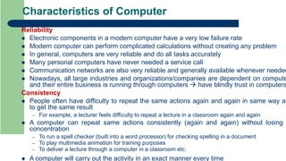 Characteristics of Computer
Reliability
 Electronic components in a modern computer have a very low failure rate
 Modern computer can perform complicated calculations without creating any problem
 In general, computers are very reliable and do all tasks accurately
 Many personal computers have never needed a service call
 Communication networks are also very reliable and generally available whenever needed
 Nowadays, all large industries and organizations/companies are dependent on compute
and their entire business is running through computers  have blindly trust in computers
Consistency
 People often have difficulty to repeat the same actions again and again in same way an
to get the same result
– For example, a lecturer feels difficulty to repeat a lecture in a classroom again and again
 A computer can repeat same actions consistently (again and again) without losing
concentration
– To run a spell checker (built into a word processor) for checking spelling in a document
– To play multimedia animation for training purposes
– To deliver a lecture through a computer in a classroom etc.
 A computer will carry out the activity in an exact manner every time
 