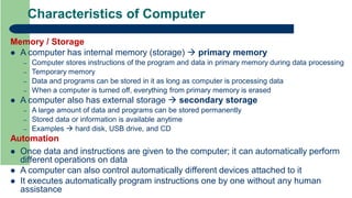 Characteristics of Computer
Memory / Storage
 A computer has internal memory (storage)  primary memory
– Computer stores instructions of the program and data in primary memory during data processing
– Temporary memory
– Data and programs can be stored in it as long as computer is processing data
– When a computer is turned off, everything from primary memory is erased
 A computer also has external storage  secondary storage
– A large amount of data and programs can be stored permanently
– Stored data or information is available anytime
– Examples  hard disk, USB drive, and CD
Automation
 Once data and instructions are given to the computer; it can automatically perform
different operations on data
 A computer can also control automatically different devices attached to it
 It executes automatically program instructions one by one without any human
assistance
 
