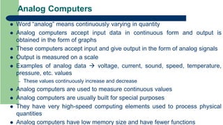 Analog Computers
 Word “analog” means continuously varying in quantity
 Analog computers accept input data in continuous form and output is
obtained in the form of graphs
 These computers accept input and give output in the form of analog signals
 Output is measured on a scale
 Examples of analog data  voltage, current, sound, speed, temperature,
pressure, etc. values
– These values continuously increase and decrease
 Analog computers are used to measure continuous values
 Analog computers are usually built for special purposes
 They have very high-speed computing elements used to process physical
quantities
 Analog computers have low memory size and have fewer functions
 