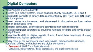 Digital Computers
 Word “digital” means discrete
 It refers to a binary system, which consists of only two digits, i.e. 0 and 1
 Digital data consists of binary data represented by OFF (low) and ON (high)
electrical pulses
 These pulses are increased and decreased in discontinuous form rather
than in continuous form
 In digital computers, quantities are counted rather than measured
 A digital computer operates by counting numbers or digits and gives output
in digital form
 It represents data in digital signals 0 and 1 and then processes it using
arithmetic and logical operations
 Today most of the computers used in business, educational institutions,
hospitals, offices, and at homes are digital computers
– Examples  IBM PC and Apple Macintosh
– Calculators, digital watches, digital scoreboards, and digital thermometers
 