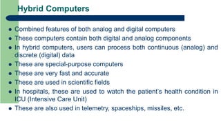 Hybrid Computers
 Combined features of both analog and digital computers
 These computers contain both digital and analog components
 In hybrid computers, users can process both continuous (analog) and
discrete (digital) data
 These are special-purpose computers
 These are very fast and accurate
 These are used in scientific fields
 In hospitals, these are used to watch the patient’s health condition in
ICU (Intensive Care Unit)
 These are also used in telemetry, spaceships, missiles, etc.
 