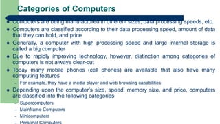 Categories of Computers
 Computers are being manufactured in different sizes, data processing speeds, etc.
 Computers are classified according to their data processing speed, amount of data
that they can hold, and price
 Generally, a computer with high processing speed and large internal storage is
called a big computer
 Due to rapidly improving technology, however, distinction among categories of
computers is not always clear-cut
 Today many mobile phones (cell phones) are available that also have many
computing features
– For example, they have a media player and web browsing capabilities
 Depending upon the computer’s size, speed, memory size, and price, computers
are classified into the following categories:
– Supercomputers
– Mainframe Computers
– Minicomputers
 