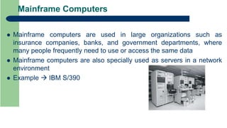 Mainframe Computers
 Mainframe computers are used in large organizations such as
insurance companies, banks, and government departments, where
many people frequently need to use or access the same data
 Mainframe computers are also specially used as servers in a network
environment
 Example  IBM S/390
 