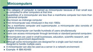 Minicomputers
 This category of computer is named as minicomputer because of their small size
as compared to other computers at that time
 Capabilities of a minicomputer are less than a mainframe computer but more than
a personal computer
 Also known as midrange computer
 First minicomputer was introduced in the mid–1960s
 Like a mainframe computer and supercomputer, a minicomputer also consists of
multiple processors
 Largest minicomputer can handle hundreds of users simultaneously
 Users can access minicomputer through terminals or standard personal computers
 Minicomputers are used in small businesses, education, scientific research, and
many other government departments
 Although some minicomputers are designed for a single user but most are
designed to handle multiple users
 A minicomputer can also be used as a server in a network environment
 Example  IBM AS/400
 
