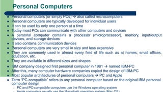 Personal Computers
 Personal computers (or simply PCs)  also called microcomputers
 Personal computers are typically developed for individual users
 It can be used by only one person at a time
 Today most PCs can communicate with other computers and devices
 A personal computer contains a processor (microprocessor), memory, input/output
devices, and storage devices
 It also contains communication devices
 Personal computers are very small in size and less expensive
 They are commonly used in almost every field of life such as at homes, small offices,
education, etc.
 They are available in different sizes and shapes
 IBM company designed first personal computer in 1981  named IBM-PC
 After this, many computer hardware companies copied the design of IBM-PC
 Most popular architectures of personal computers  PC and Apple
 Term “PC-compatible” refers to any personal computer based on the original IBM personal
computer design
– PC and PC-compatible computers use the Windows operating system
 