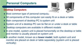 Personal Computers
Desktop Computers
 Most common type of personal computer
 All components of this computer can easily fit on a desk or table
 Main component of desktop PC is system unit
 System unit of a desktop PC can lie flat on or under a desk or table
 Desktop computers are available in different models
 In one model, system unit is placed horizontally on the desktop or table
and monitor is usually placed on system unit
 In another model, known as a tower model, both system unit and
monitor are placed on desk or table separately (system unit is placed
vertically)
 