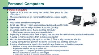 Personal Computers
Portable Computers
 Types of PCs that can easily be carried from place to place  portable computers or mob
computers
 These computers run on rechargeable batteries, power supply, or both
Laptops
 Also called a notebook computer
 Small size (85-by-11 inch notebook) computer and can fit inside a briefcase
 Lightweight and its weight is about 4 pounds (1.8 Kg)
 Uses less electric power than a desktop computer
– Most laptops can operate on a rechargeable battery
 Especially in the education field, a laptop has become the need of every student and teacher
 A laptop is more expensive than a desktop computer
 We can use a laptop by placing it on our lap  That is why named as a laptop
 A laptop computer can perform the same functions as a desktop computer
 A laptop also has same input/output and storage devices as a desktop computer
– However, a laptop has a built-in keyboard with a trackball or touchpad
– Keyboard is fitted on the top of system unit
– Usually uses LCD (Liquid Crystal Display) monitor to display information
– Monitor is attached to system unit with hinges
 
