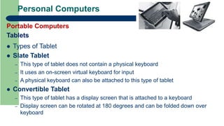 Personal Computers
Portable Computers
Tablets
 Types of Tablet
 Slate Tablet
– This type of tablet does not contain a physical keyboard
– It uses an on-screen virtual keyboard for input
– A physical keyboard can also be attached to this type of tablet
 Convertible Tablet
– This type of tablet has a display screen that is attached to a keyboard
– Display screen can be rotated at 180 degrees and can be folded down over
keyboard
 