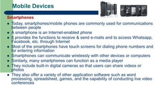 Mobile Devices
Smartphones
 Today, smartphones/mobile phones are commonly used for communications
between people
 A smartphone is an Internet-enabled phone
 It provides the functions to receive & send e-mails and to access Whatsapp,
Facebook, etc. through Internet
 Most of the smartphones have touch screens for dialing phone numbers and
for entering information
 Smartphones can communicate wirelessly with other devices or computers
 Similarly, many smartphones can function as a media player
 They include built-in digital cameras so that users can share videos or
photos
 They also offer a variety of other application software such as word
processing, spreadsheet, games, and the capability of conducting live video
conferences
 